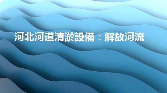 河北河道清淤設備：解放河流，重塑自然之美！
